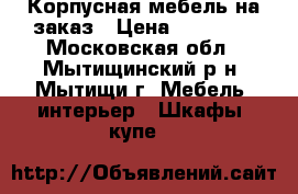 Корпусная мебель на заказ › Цена ­ 30 000 - Московская обл., Мытищинский р-н, Мытищи г. Мебель, интерьер » Шкафы, купе   